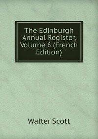 Walter Scott - «The Edinburgh Annual Register, Volume 6 (French Edition)»