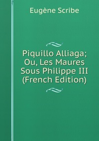 Eugene Scribe - «Piquillo Alliaga; Ou, Les Maures Sous Philippe III (French Edition)»