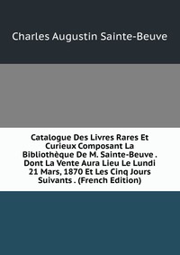 Catalogue Des Livres Rares Et Curieux Composant La Bibliotheque De M. Sainte-Beuve . Dont La Vente Aura Lieu Le Lundi 21 Mars, 1870 Et Les Cinq Jours Suivants . (French Edition)