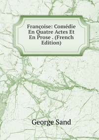 George Sand - «Francoise: Comedie En Quatre Actes Et En Prose . (French Edition)»