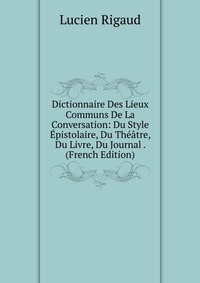 Dictionnaire Des Lieux Communs De La Conversation: Du Style Epistolaire, Du Theatre, Du Livre, Du Journal . (French Edition)