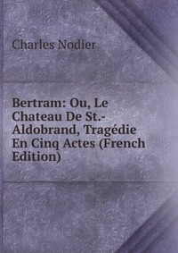 Charles Nodier - «Bertram: Ou, Le Chateau De St.-Aldobrand, Tragedie En Cinq Actes (French Edition)»
