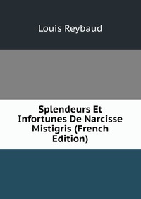 Louis Reybaud - «Splendeurs Et Infortunes De Narcisse Mistigris (French Edition)»