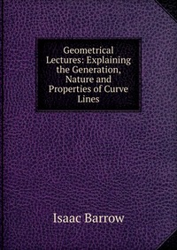 Isaac Barrow - «Geometrical Lectures: Explaining the Generation, Nature and Properties of Curve Lines»