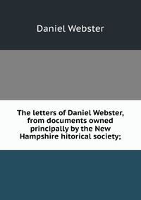 The letters of Daniel Webster, from documents owned principally by the New Hampshire hitorical society;