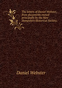 Daniel Webster - «The letters of Daniel Webster, from documents owned principally by the New Hampshire Historical Society;»