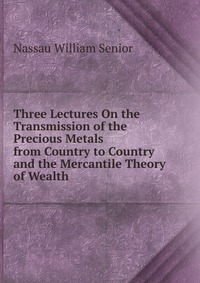 Nassau William Senior - «Three Lectures On the Transmission of the Precious Metals from Country to Country and the Mercantile Theory of Wealth»