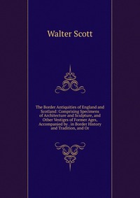 Walter Scott - «The Border Antiquities of England and Scotland: Comprising Specimens of Architecture and Sculpture, and Other Vestiges of Former Ages, Accompanied by . in Border History and Tradition, and Or»
