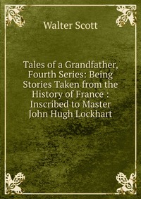 Walter Scott - «Tales of a Grandfather, Fourth Series: Being Stories Taken from the History of France : Inscribed to Master John Hugh Lockhart»