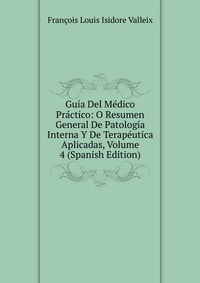 Francois Louis Isidore Valleix - «Guia Del Medico Practico: O Resumen General De Patologia Interna Y De Terapeutica Aplicadas, Volume 4 (Spanish Edition)»