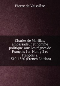 Pierre de Vaissiere - «Charles de Marillac, ambassadeur et homme politique sous les regnes de Francois 1er, Henry 2 et Francois 2, 1510-1560 (French Edition)»
