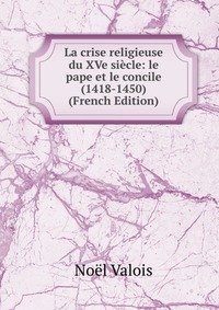 Noel Valois - «La crise religieuse du XVe siecle: le pape et le concile (1418-1450) (French Edition)»