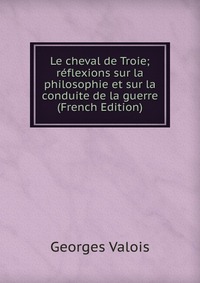 Georges Valois - «Le cheval de Troie; reflexions sur la philosophie et sur la conduite de la guerre (French Edition)»