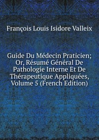 Francois Louis Isidore Valleix - «Guide Du Medecin Praticien; Or, Resume General De Pathologie Interne Et De Therapeutique Appliquees, Volume 5 (French Edition)»