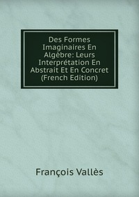 Francois Valles - «Des Formes Imaginaires En Algebre: Leurs Interpretation En Abstrait Et En Concret (French Edition)»