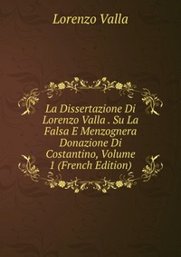 La Dissertazione Di Lorenzo Valla . Su La Falsa E Menzognera Donazione Di Costantino, Volume 1 (French Edition)