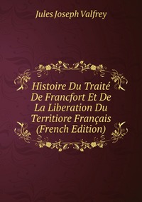 Jules Joseph Valfrey - «Histoire Du Traite De Francfort Et De La Liberation Du Territiore Francais (French Edition)»