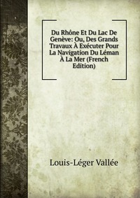 Du Rhone Et Du Lac De Geneve: Ou, Des Grands Travaux A Executer Pour La Navigation Du Leman A La Mer (French Edition)