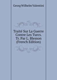 Georg Wilhelm Valentini - «Traite Sur La Guerre Contre Les Turcs. Tr. Par L. Blesson (French Edition)»