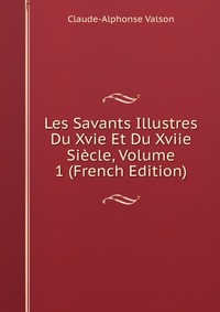 Claude-Alphonse Valson - «Les Savants Illustres Du Xvie Et Du Xviie Siecle, Volume 1 (French Edition)»