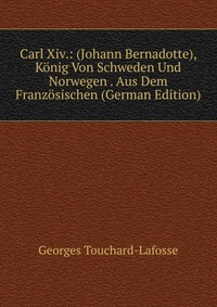 Georges Touchard-Lafosse - «Carl Xiv.: (Johann Bernadotte), Konig Von Schweden Und Norwegen . Aus Dem Franzosischen (German Edition)»