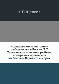 К. П. Щелков - «Исследования о состоянии рыболовства в России. Т. 7. Техническое описание рыбных и звериных промыслов на Белом и Ледовитом морях»