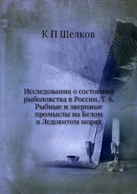 К. П. Щелков - «Исследования о состоянии рыболовства в России. Т. 6. Рыбные и звериные промыслы на Белом и Ледовитом морях»