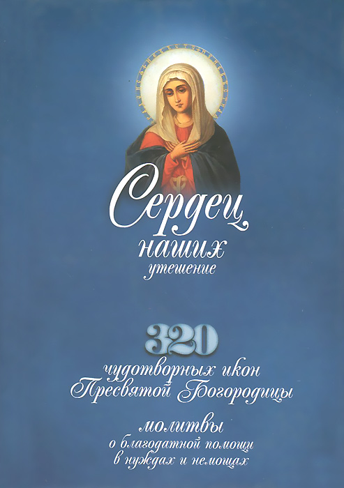 Сердец наших утешение. 320 чудотворных икон Пресвятой Богородицы, молитвы о благодатной помощи в нуждах и немощах