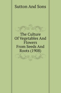 Sutton And Sons - «The Culture Of Vegetables And Flowers From Seeds And Roots (1908)»