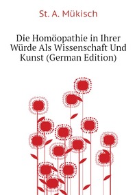 St. A. Mukisch - «Die Homoopathie in Ihrer Wurde Als Wissenschaft Und Kunst (German Edition)»