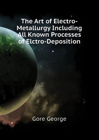 Gore George - «The Art of Electro-Metallurgy Including All Known Processes of Elctro-Deposition»
