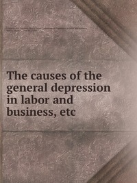 Select Committee on Depression in Labor and Business - «The causes of the general depression in labor and business, etc»