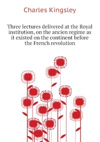 Three lectures delivered at the Royal institution, on the ancien regime as it existed on the continent before the French revolution
