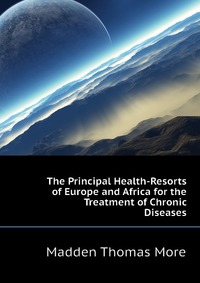 Madden Thomas More - «The Principal Health-Resorts of Europe and Africa for the Treatment of Chronic Diseases»