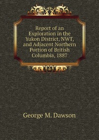 Report of an Exploration in the Yukon District, NWT, and Adjacent Northern Portion of British Columbia, 1887