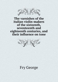 The varnishes of the italian violin-makers of the sixteenth, seventeenth and eighteenth centuries, and their influence on tone
