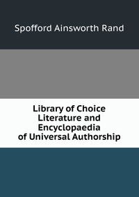Spofford Ainsworth Rand - «Library of Choice Literature and Encyclopaedia of Universal Authorship»