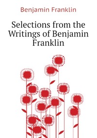 Benjamin Franklin - «Selections from the Writings of Benjamin Franklin»