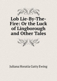 Juliana Horatia Gatty Ewing - «Lob Lie-By-The-Fire: Or the Luck of Lingborough and Other Tales»