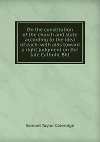 Samuel Taylor Coleridge - «On the constitution of the church and state according to the idea of each: with aids toward a right judgment on the late Catholic Bill»