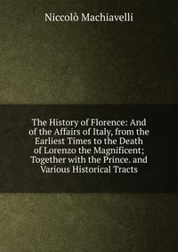 The History of Florence: And of the Affairs of Italy, from the Earliest Times to the Death of Lorenzo the Magnificent; Together with the Prince. and Various Historical Tracts