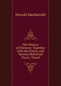 The History of Florence: Together with the Prince, and Various Historical Tracts. Transl
