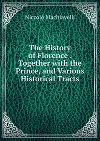 The History of Florence . Together with the Prince, and Various Historical Tracts