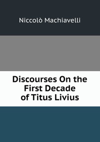 Machiavelli Niccolo - «Discourses On the First Decade of Titus Livius»