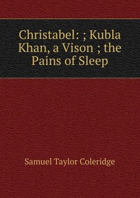 Christabel: ; Kubla Khan, a Vison ; the Pains of Sleep
