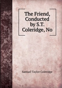 Samuel Taylor Coleridge - «The Friend, Conducted by S.T. Coleridge, No»