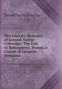 The Literary Remains of Samuel Taylor Coleridge: The Fall of Robespierre. Poems. a Course of Lectures. Omniana