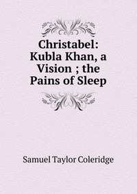 Samuel Taylor Coleridge - «Christabel: Kubla Khan, a Vision ; the Pains of Sleep»