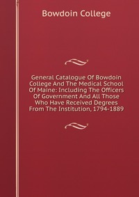 Bowdoin College - «General Catalogue Of Bowdoin College And The Medical School Of Maine: Including The Officers Of Government And All Those Who Have Received Degrees From The Institution, 1794-1889»