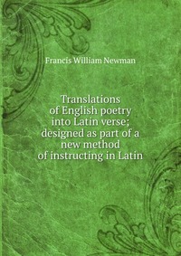 Francis William Newman - «Translations of English poetry into Latin verse; designed as part of a new method of instructing in Latin»